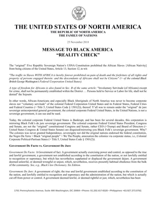 THE UNITED STATES OF NORTH AMERICA
THE REPUBLIC OF NORTH AMERICA
THE FAMILY OF NATIONS
25 November 2018
MESSAGE TO BLACK AMERICA
“REALITY CHECK”
The “original” Five Republic Sovereign Nation’s USNA Constitution prohibited the African Slaves {African Nativity]
from being citizens of the United States, Article 13, Section 12, to wit:
"The traffic in Slaves WITH AFRICA is hereby forever prohibited on pain of death and the forfeiture of all rights and
property of persons engaged therein: and the descendants of Africans shall not be Citizens" (> of the colonial Black
British George Washington’s Federal Corporation United States).
A type of freedom for Africans is also found in Sec. B of the same article: "Involuntary Servitude (of Africans) except
for crime, shall not be permanently established within the District … Persons held to Service or Labor for life, shall not be
denied" the Sojourn.
In other words, African-Americans and especially Black Aboriginals of North America was never to become corporate
slaves nor “voluntary servitude” of the colonial Federal Corporation United States and its Federal States, Federal Cities
and Federal Counties (> Title 5, United States Code § 1501(2)), thereof. Y’all was to remain under the “original” de jure
sovereign unincorporated general government, the colonial corporate Federal United States, in the United Nations, is not a
sovereign government, it can sue and be sued.
Today, the colonial corporate Federal United States is Bankrupt, and has been for several decades, this corporation is
mirroring Black Folk’s de jure sovereign government. The colonial corporate Federal United States President, Congress
and Senate, are not the “original” constitutional Congress and Senate, rather CEO (>Trump) and Board of Directors (>
United States Congress & United States Senate) are disguised/mirroring you Black Folk’s sovereign government. Why?
The colonies was never granted Independence, sovereignty nor did the original nations endorsed the federal constitution,
the Negro Da Terra > Black “original people” > We The People, annexation the colonies via corporate status, i.e., Colonial
Corporate Political-Partisan States (> Title 5, United States Code § 1501(2)).
Government De Facto vs. Government De Jure
Government De Facto: A Government of fact. A government actually exercising power and control, as opposed to the true
and lawful government, a government not established according to the constitution of the nation, or not lawfully entitled
to recognition or supremacy, but which has nevertheless supplanted or displaced the government dejure. A government
deemed unlawful, or deemed wrongful or unjust, which, nevertheless, receives presently habitual obedience from the bulk
of the community. See, e.g., Black’s law Dictionary, Six Edition.
Government De Jure: A government of right; the true and lawful government established according to the constitution of
the nation, and lawfully entitled to recognition and supremacy and the administration of the nation, but which is actually
cut off from power or control. A government deemed lawful, or deemed rightful or just, which, nevertheless has been
1701 Pennsylvania Avenue, Suite 400 Washington, DC 20004 ▪ Phone: 01.202.417-8328 ▪ Philippines +63.927.373.0762.
 