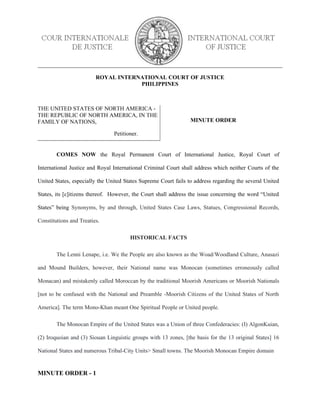 ROYAL INTERNATIONAL COURT OF JUSTICE
PHILIPPINES
THE UNITED STATES OF NORTH AMERICA -
THE REPUBLIC OF NORTH AMERICA, IN THE
FAMILY OF NATIONS,
Petitioner.
MINUTE ORDER
COMES NOW the Royal Permanent Court of International Justice, Royal Court of
International Justice and Royal International Criminal Court shall address which neither Courts of the
United States, especially the United States Supreme Court fails to address regarding the several United
States, its [c]itizens thereof. However, the Court shall address the issue concerning the word “United
States” being Synonyms, by and through, United States Case Laws, Statues, Congressional Records,
Constitutions and Treaties.
HISTORICAL FACTS
The Lenni Lenape, i.e. We the People are also known as the Woad/Woodland Culture, Anasazi
and Mound Builders, however, their National name was Monocan (sometimes erroneously called
Monacan) and mistakenly called Moroccan by the traditional Moorish Americans or Moorish Nationals
[not to be confused with the National and Preamble -Moorish Citizens of the United States of North
America]. The term Mono-Khan meant One Spiritual People or United people.
The Monocan Empire of the United States was a Union of three Confederacies: (I) AlgonKuian,
(2) Iroquoian and (3) Siouan Linguistic groups with 13 zones, [the basis for the 13 original States] 16
National States and numerous Tribal-City Units> Small towns. The Moorish Monocan Empire domain
MINUTE ORDER - 1
 