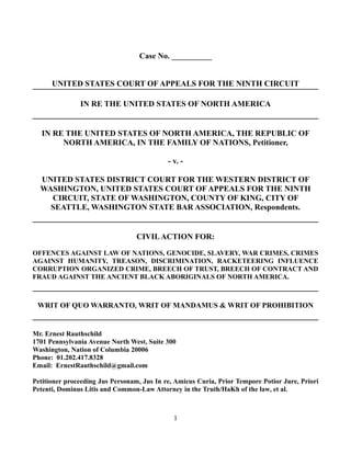 Case No. __________
UNITED STATES COURT OF APPEALS FOR THE NINTH CIRCUIT
IN RE THE UNITED STATES OF NORTH AMERICA
IN RE THE UNITED STATES OF NORTH AMERICA, THE REPUBLIC OF
NORTH AMERICA, IN THE FAMILY OF NATIONS, Petitioner,
- v. -
UNITED STATES DISTRICT COURT FOR THE WESTERN DISTRICT OF
WASHINGTON, UNITED STATES COURT OF APPEALS FOR THE NINTH
CIRCUIT, STATE OF WASHINGTON, COUNTY OF KING, CITY OF
SEATTLE, WASHINGTON STATE BAR ASSOCIATION, Respondents.
CIVILACTION FOR:
OFFENCES AGAINST LAW OF NATIONS, GENOCIDE, SLAVERY, WAR CRIMES, CRIMES
AGAINST HUMANITY, TREASON, DISCRIMINATION, RACKETEERING INFLUENCE
CORRUPTION ORGANIZED CRIME, BREECH OF TRUST, BREECH OF CONTRACT AND
FRAUD AGAINST THE ANCIENT BLACK ABORIGINALS OF NORTH AMERICA.
WRIT OF QUO WARRANTO, WRIT OF MANDAMUS & WRIT OF PROHIBITION
Mr. Ernest Rauthschild
1701 Pennsylvania Avenue North West, Suite 300
Washington, Nation of Columbia 20006
Phone: 01.202.417.8328
Email: ErnestRauthschild@gmail.com
Petitioner proceeding Jus Personam, Jus In re, Amicus Curia, Prior Tempore Potior Jure, Priori
Petenti, Dominus Litis and Common-Law Attorney in the Truth/HaKh of the law, et al.
1
 