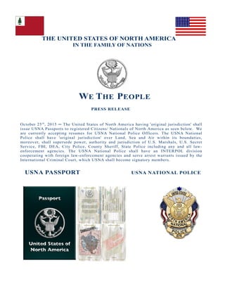 THE UNITED STATES OF NORTH AMERICA
IN THE FAMILY OF NATIONS
WE THE PEOPLE
PRESS RELEASE
October 25th
, 2015 ─ The United States of North America having 'original jurisdiction' shall
issue USNA Passports to registered Citizens/ Nationals of North America as seen below. We
are currently accepting resumes for USNA National Police Officers. The USNA National
Police shall have 'original jurisdiction' over Land, Sea and Air within its boundaries,
moreover, shall supersede power, authority and jurisdiction of U.S. Marshals, U.S. Secret
Service, FBI, DEA, City Police, County Sheriff, State Police including any and all law-
enforcement agencies. The USNA National Police shall have an INTERPOL division
cooperating with foreign law-enforcement agencies and serve arrest warrants issued by the
International Criminal Court, which USNA shall become signatory members.
USNA PASSPORT USNA NATIONAL POLICE
 