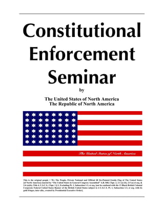 Constitutional
Enforcement
Seminarby
The United States of North America
The Republic of North America
This is the original people > We The People, Private National and Official 48 Six-Pointed Estolie Flag of The United States
[of North America] enacted by “The United States in General Congress Assembled” A.R. 840, Chpt. 2, 2-1 (a) (b), 2-5 (a) et seq. &
2-6 (a)(b); Title 4, U.S.C.S., Chpt. 1 § 1, Excluding Pt. 1, Subsection 1-3, et seq. [not be confused with the 13 Black British Colonial
Corporate Federal United States Banner of the British United States subject to 4 U.S.C.S. Pt. 1, Subsection 1-3, et seq. with its
gold fringes, inter alia., created by Presidential Executive Order].
 