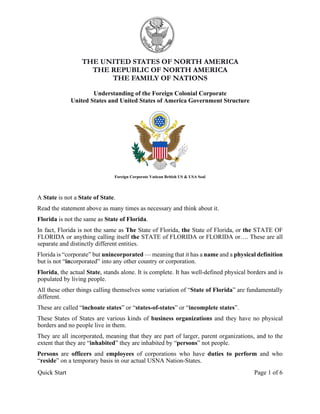 Quick Start Page 1 of 6
THE UNITED STATES OF NORTH AMERICA
THE REPUBLIC OF NORTH AMERICA
THE FAMILY OF NATIONS
Understanding of the Foreign Colonial Corporate
United States and United States of America Government Structure
Foreign Corporate Vatican British US & USA Seal
A State is not a State of State.
Read the statement above as many times as necessary and think about it.
Florida is not the same as State of Florida.
In fact, Florida is not the same as The State of Florida, the State of Florida, or the STATE OF
FLORIDA or anything calling itself the STATE of FLORIDA or FLORIDA or…. These are all
separate and distinctly different entities.
Florida is “corporate” but unincorporated — meaning that it has a name and a physical definition
but is not “incorporated” into any other country or corporation.
Florida, the actual State, stands alone. It is complete. It has well-defined physical borders and is
populated by living people.
All these other things calling themselves some variation of “State of Florida” are fundamentally
different.
These are called “inchoate states” or “states-of-states” or “incomplete states”.
These States of States are various kinds of business organizations and they have no physical
borders and no people live in them.
They are all incorporated, meaning that they are part of larger, parent organizations, and to the
extent that they are “inhabited” they are inhabited by “persons” not people.
Persons are officers and employees of corporations who have duties to perform and who
“reside” on a temporary basis in our actual USNA Nation-States.
 