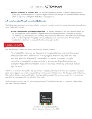 U.S. National ACTION PLAN

	 • Publish Guidelines on Scientific Data. We will develop Federal guidelines to promote the preservation,
		 accessibility, and interoperability of scientific digital data produced through unclassified research supported
		 wholly or in part by funding from the Federal science agencies.

6. Promote Innovation Through International Collaboration

The U.S has used prizes and competition to foster a culture of innovation in both the public and private sectors. In this
spirit, the United States will:

	 • Launch International Space Apps Competition. The National Aeronautics and Space Administration and
		 key space agencies around the world will gather with scientists and concerned citizens to use publicly-	
	 	 released data (e.g., Earth science and planetary observations) so as to create solutions for global challenges
		 such as weather impacts on the global economy and depletion of ocean resources. An international
		 collaboration website will be created to facilitate citizen participation.


CONCLUSION
Last year, President Obama said at the United Nations General Assembly:

	       “In all parts of the world, we see the promise of innovation to make government more open 		                        	
	       and accountable. Now, we must build on that progress. And when we gather back here
	       next year, we should bring specific commitments to promote transparency; to fight
	       corruption; to energize civic engagement; and to leverage new technologies so that we
	       strengthen the foundation of freedom in our own countries, while living up to ideals that can
	       light the world.”

The Open Government efforts of the U.S. Government have been undertaken with close reference to the President’s
goals: fostering public and private accountability; providing people with information that they can readily find and use,
often in their daily lives; and benefiting from the dispersed knowledge of the American people. The new initiatives
described here are designed to promote all of these goals.

While much work remains, the U.S. is strongly committed to Open Government and to completing the initiatives
described in this National Plan.




                                          This Plan is developed as part of the
                                         United States’ participation in the OGP.


                                                            9
 
