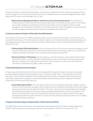 U.S. National ACTION PLAN
decisions and actions of the Federal Government. The transition to digital information creates new opportunities for
records management, but much of government still relies on outdated systems and policies designed during a paper-
based world. To meet current challenges, the U.S. will:

	 • Reform Records Management Policies and Practices Across the Executive Branch. We will launch an
		 initiative that will recommend reforms and require reporting on current policies and practices. The initiative
		 will consider changes to existing laws and ask how technology can be leveraged to improve records
		 management while making it cost-effective. The initiative will seek a reformed, digital-era, governmentwide
		 records management framework that promotes accountability and performance.

3. Continue to Improve Freedom of Information Act Administration

The Freedom of Information Act (FOIA) guarantees public access to executive branch agency records that are not
exempted from disclosure. The Administration’s reforms to date have increased transparency, reduced backlogs, and
encouraged disclosure of government information before a FOIA request is made. To improve the administration of
FOIA, the U.S. will:

	       • Professionalize FOIA Administration. We will continue work on a new civil service personnel category (or job
	       	 series) for officials who specialize in administering FOIA and other information programs. It is important to
	       	 recognize the professional nature of the work done by those administering FOIA.

	 • Harness the Power of Technology. We will expand our use of technology to achieve greater efficiencies in
	 	 FOIA administration, including utilization of technology to assist in searching for and processing records.
		 Moreover, as agencies increasingly post information on their websites, we will work to ensure that the
		 information is searchable and readily usable by the public.

4. Declassify National Security Information

In many cases, information that at one time was not made public for reasons of national security can eventually
be made available through the declassification process. In Executive Order 13526, “Classified National Security
Information,” the President established a National Declassification Center to strengthen Open Government by
improving coordination among agencies and streamlining the declassification process throughout the Federal
Government. In the next year, the Center will:

	 • Lead a Multi-Agency Effort. This multi-agency effort will work to declassify historically valuable classified		
		 records in which more than one agency has an interest, and work to address the backlog of 400 million pages
	 	 previously accessioned to the National Archives. The Center will also oversee the development of standard
		 declassification processes and training to improve and align declassification reviews across agencies. The
	 	 Center will consider public input when developing its prioritization plan, as well as report on its progress,
		 provide opportunities for public comment in a variety of media, and host at least one public forum to update
		 the public and answer questions.

5. Support and Improve Agency Implementation of Open Government Plans

The OMB Open Government Directive, mentioned above, required agencies both to take immediate steps and to
establish long-term goals to achieve greater openness and transparency. Over the next year, the U.S. will:



                                                          4
 