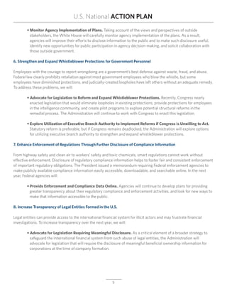 U.S. National ACTION PLAN
	 • Monitor Agency Implementation of Plans. Taking account of the views and perspectives of outside
	 	 stakeholders, the White House will carefully monitor agency implementation of the plans. As a result,
		 agencies will improve their efforts to disclose information to the public and to make such disclosure useful,
		 identify new opportunities for public participation in agency decision-making, and solicit collaboration with
		 those outside government.

6. Strengthen and Expand Whistleblower Protections for Government Personnel

Employees with the courage to report wrongdoing are a government’s best defense against waste, fraud, and abuse.
Federal law clearly prohibits retaliation against most government employees who blow the whistle, but some
employees have diminished protections, and judicially-created loopholes have left others without an adequate remedy.
To address these problems, we will:

	 • Advocate for Legislation to Reform and Expand Whistleblower Protections. Recently, Congress nearly
		 enacted legislation that would eliminate loopholes in existing protections, provide protections for employees
		 in the intelligence community, and create pilot programs to explore potential structural reforms in the
	 	 remedial process. The Administration will continue to work with Congress to enact this legislation.

	 • Explore Utilization of Executive Branch Authority to Implement Reforms if Congress is Unwilling to Act.
	 	 Statutory reform is preferable, but if Congress remains deadlocked, the Administration will explore options
		 for utilizing executive branch authority to strengthen and expand whistleblower protections.

7. Enhance Enforcement of Regulations Through Further Disclosure of Compliance Information

From highway safety and clean air to workers’ safety and toxic chemicals, smart regulations cannot work without
effective enforcement. Disclosure of regulatory compliance information helps to foster fair and consistent enforcement
of important regulatory obligations. The President issued a memorandum requiring Federal enforcement agencies to
make publicly available compliance information easily accessible, downloadable, and searchable online. In the next
year, Federal agencies will:

	 • Provide Enforcement and Compliance Data Online. Agencies will continue to develop plans for providing
		 greater transparency about their regulatory compliance and enforcement activities, and look for new ways to
		 make that information accessible to the public.

8. Increase Transparency of Legal Entities Formed in the U.S.

Legal entities can provide access to the international financial system for illicit actors and may frustrate financial
investigations. To increase transparency over the next year, we will:

	 • Advocate for Legislation Requiring Meaningful Disclosure. As a critical element of a broader strategy to
		 safeguard the international financial system from such abuse of legal entities, the Administration will
		 advocate for legislation that will require the disclosure of meaningful beneficial ownership information for 	
		 corporations at the time of company formation.




                                                              5
 