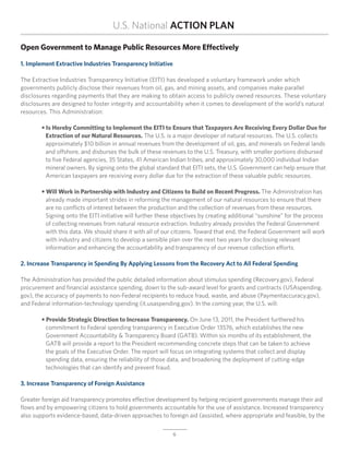 U.S. National ACTION PLAN

Open Government to Manage Public Resources More Effectively

1. Implement Extractive Industries Transparency Initiative

The Extractive Industries Transparency Initiative (EITI) has developed a voluntary framework under which
governments publicly disclose their revenues from oil, gas, and mining assets, and companies make parallel
disclosures regarding payments that they are making to obtain access to publicly owned resources. These voluntary
disclosures are designed to foster integrity and accountability when it comes to development of the world’s natural
resources. This Administration:

	 • Is Hereby Committing to Implement the EITI to Ensure that Taxpayers Are Receiving Every Dollar Due for
		 Extraction of our Natural Resources. The U.S. is a major developer of natural resources. The U.S. collects
		 approximately $10 billion in annual revenues from the development of oil, gas, and minerals on Federal lands
		 and offshore, and disburses the bulk of these revenues to the U.S. Treasury, with smaller portions disbursed
	 	 to five Federal agencies, 35 States, 41 American Indian tribes, and approximately 30,000 individual Indian
	 	 mineral owners. By signing onto the global standard that EITI sets, the U.S. Government can help ensure that
		 American taxpayers are receiving every dollar due for the extraction of these valuable public resources.

	 • Will Work in Partnership with Industry and Citizens to Build on Recent Progress. The Administration has
		 already made important strides in reforming the management of our natural resources to ensure that there
		 are no conflicts of interest between the production and the collection of revenues from these resources.
	 	 Signing onto the EITI initiative will further these objectives by creating additional “sunshine” for the process
	 	 of collecting revenues from natural resource extraction. Industry already provides the Federal Government
	 	 with this data. We should share it with all of our citizens. Toward that end, the Federal Government will work
		 with industry and citizens to develop a sensible plan over the next two years for disclosing relevant
		 information and enhancing the accountability and transparency of our revenue collection efforts.

2. Increase Transparency in Spending By Applying Lessons from the Recovery Act to All Federal Spending

The Administration has provided the public detailed information about stimulus spending (Recovery.gov), Federal
procurement and financial assistance spending, down to the sub-award level for grants and contracts (USAspending.
gov), the accuracy of payments to non-Federal recipients to reduce fraud, waste, and abuse (Paymentaccuracy.gov),
and Federal information-technology spending (it.usaspending.gov). In the coming year, the U.S. will:

	 • Provide Strategic Direction to Increase Transparency. On June 13, 2011, the President furthered his
	 	 commitment to Federal spending transparency in Executive Order 13576, which establishes the new
	 	 Government Accountability & Transparency Board (GATB). Within six months of its establishment, the
		 GATB will provide a report to the President recommending concrete steps that can be taken to achieve
	 	 the goals of the Executive Order. The report will focus on integrating systems that collect and display
		 spending data, ensuring the reliability of those data, and broadening the deployment of cutting-edge
		 technologies that can identify and prevent fraud.

3. Increase Transparency of Foreign Assistance

Greater foreign aid transparency promotes effective development by helping recipient governments manage their aid
flows and by empowering citizens to hold governments accountable for the use of assistance. Increased transparency
also supports evidence-based, data-driven approaches to foreign aid (assisted, where appropriate and feasible, by the

                                                             6
 