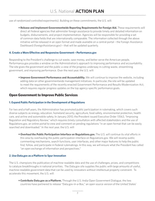 U.S. National ACTION PLAN
use of randomized controlled experiments). Building on these commitments, the U.S. will:

	 • Release and Implement Governmentwide Reporting Requirements for Foreign Aid. These requirements will
		 direct all Federal agencies that administer foreign assistance to provide timely and detailed information on
		 budgets, disbursements, and project implementation. Agencies will be responsible for providing a set
		 of common data fields that are internationally comparable. The information collected through the above
		 initiative will be released in an open format and made available on a central portal – the Foreign Assistance
		 Dashboard (ForeignAssistance.gov) – that will be updated quarterly.

4. Create a More Effective and Responsive Government – Performance.gov

Responding to the President’s challenge to cut waste, save money, and better serve the American people,
Performance.gov provides a window on the Administration’s approach to improving performance and accountability.
The site gives the government and the public a view of the progress underway in cutting waste, streamlining
government, and improving performance. Over the next year, the U.S. will:

	 • Improve Government Performance and Accountability. We will continue to improve the website, including
	 	 adding data on other governmentwide management initiatives. In particular, the site will be updated
		 to meet the requirements of the recently enacted Government Performance and Results Modernization Act,
		 which requires regular progress updates on the top agency-specific performance goals.

Open Government to Improve Public Services

1. Expand Public Participation in the Development of Regulations

For two and a half years, the Administration has promoted public participation in rulemaking, which covers such
diverse subjects as energy, education, homeland security, agriculture, food safety, environmental protection, health
care, and airline and automobile safety. In January 2010, the President issued Executive Order 13563, “Improving
Regulation and Regulatory Review,” which requires timely consultation with affected stakeholders and the use of
Regulations.gov, an online portal to view and comment on pending regulations “in an open format that can be easily
searched and downloaded.” In the next year, the U.S. will:

	 • Overhaul the Public Participation Interface on Regulations.gov. The U.S. will continue its vital efforts in
	 	 this area by overhauling the public participation interface on Regulations.gov. We will revamp public
		 commenting mechanisms, search functions, user interfaces, and other major features to help the public
	 	 find, follow, and participate in Federal rulemakings. In this way, we will ensure what the President has called
		 “an open exchange of information and perspectives.”

2. Use Data.gov as a Platform to Spur Innovation

The U.S. champions the publication of machine-readable data and the use of challenges, prizes, and competitions
to catalyze breakthroughs in national priorities. The Data.gov site supplies the public with large amounts of useful,
machine-readable government data that can be used by innovators without intellectual property constraint. To
accelerate this movement, the U.S. will:

	 • Contribute Data.gov as a Platform. Through the U.S.-India Open Government Dialogue, the two
		 countries have partnered to release “Data.gov-in-a-Box,” an open source version of the United States’


                                                            7
 