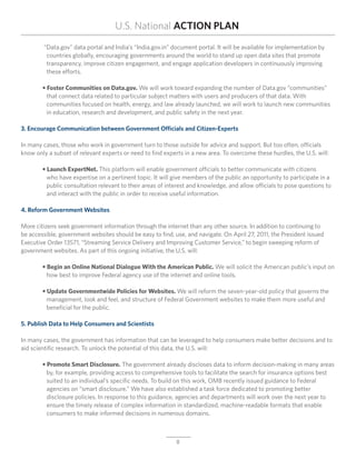 U.S. National ACTION PLAN
	 “Data.gov” data portal and India’s “India.gov.in” document portal. It will be available for implementation by
		 countries globally, encouraging governments around the world to stand up open data sites that promote
		 transparency, improve citizen engagement, and engage application developers in continuously improving 	
		 these efforts.

	 • Foster Communities on Data.gov. We will work toward expanding the number of Data.gov “communities”
	 	 that connect data related to particular subject matters with users and producers of that data. With
		 communities focused on health, energy, and law already launched, we will work to launch new communities
		 in education, research and development, and public safety in the next year.

3. Encourage Communication between Government Officials and Citizen-Experts

In many cases, those who work in government turn to those outside for advice and support. But too often, officials
know only a subset of relevant experts or need to find experts in a new area. To overcome these hurdles, the U.S. will:

	 • Launch ExpertNet. This platform will enable government officials to better communicate with citizens
	 	 who have expertise on a pertinent topic. It will give members of the public an opportunity to participate in a
		 public consultation relevant to their areas of interest and knowledge, and allow officials to pose questions to
		 and interact with the public in order to receive useful information.

4. Reform Government Websites

More citizens seek government information through the internet than any other source. In addition to continuing to
be accessible, government websites should be easy to find, use, and navigate. On April 27, 2011, the President issued
Executive Order 13571, “Streaming Service Delivery and Improving Customer Service,” to begin sweeping reform of
government websites. As part of this ongoing initiative, the U.S. will:

	 • Begin an Online National Dialogue With the American Public. We will solicit the American public’s input on
		 how best to improve Federal agency use of the internet and online tools.

	 • Update Governmentwide Policies for Websites. We will reform the seven-year-old policy that governs the
		 management, look and feel, and structure of Federal Government websites to make them more useful and
		 beneficial for the public.

5. Publish Data to Help Consumers and Scientists

In many cases, the government has information that can be leveraged to help consumers make better decisions and to
aid scientific research. To unlock the potential of this data, the U.S. will:

	 • Promote Smart Disclosure. The government already discloses data to inform decision-making in many areas
		 by, for example, providing access to comprehensive tools to facilitate the search for insurance options best
		 suited to an individual’s specific needs. To build on this work, OMB recently issued guidance to Federal
	 	 agencies on “smart disclosure.” We have also established a task force dedicated to promoting better
	 	 disclosure policies. In response to this guidance, agencies and departments will work over the next year to
		 ensure the timely release of complex information in standardized, machine-readable formats that enable
		 consumers to make informed decisions in numerous domains.



                                                            8
 