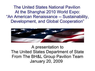 The United States National Pavilion  At the Shanghai 2010 World Expo: “An American Renaissance -- Sustainability, Development, and Global Cooperation” A presentation to The United States Department of State From The BH&L Group Pavilion Team January 20, 2009  