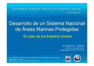 Desarrollo de un Sistema Nacional
  de Áreas Marinas Protegidas
      El caso de los Estados Unidos

                              Dr. Gonzalo Cid -- NOS/IPO
                                   Adaptado de la presentación de:
                            Lauren Wenzel, Director (s) MPA-Center
 