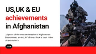 US,UK & EU
achievements
in Afghanistan
20 years of the western invasion of Afghanistan
has come to an end, let's have a look at their major
achievements.
 