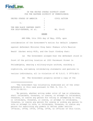 IN THE UNITED STATES DISTRICT COURT
              FOR THE EASTERN DISTRICT OF PENNSYLVANIA

UNITED STATES OF AMERICA        :         CIVIL ACTION
                                :
         v.                     :
                                :
THE NEW BLACK PANTHER PARTY     :
FOR SELF-DEFENSE, et al.        :         NO. 09-65

                              ORDER

           AND NOW, this 18th day of May, 2009, upon

consideration of the Government's motion for default judgment

against defendant Minister King Samir Shabazz a/k/a Maurice

Heath1 (docket entry #18), and the Court finding that:

           (a)   The Government alleged that the defendant stood in

front of the polling location at 1221 Fairmount Street in

Philadelphia, wearing a military-style uniform, wielding a

nightstick, and making intimidating statements and gestures to

various individuals, all in violation of 42 U.S.C. § 1973i(b)2;

           (b)   The Government properly served a copy of the


     1
      The Government has voluntarily dismissed all of the other
defendants in this case pursuant to Fed. R. Civ. P.
41(a)(1)(A)(i).
     2
      No person, whether acting under color of law or otherwise,
shall intimidate, threaten, or coerce, or attempt to intimidate,
threaten, or coerce any person for voting or attempting to vote,
or intimidate, threaten, or coerce, or attempt to intimidate,
threaten, or coerce any person for urging or aiding any person to
vote or attempt to vote, or intimidate, threaten, or coerce any
person for exercising any powers or duties under section
1973a(a), 1973d, 1973f, 1973g, 1973h, or 1973j(e) of this title.
 