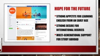 HOPE FOR THE FUTURE
•STRONG APPETITE FOR LEARNING
ENGLISH FROM AN EARLY AGE
•STRONG DESIRE FOR
INTERNATIONAL DEGREES
•MULTI-GENERATIONAL SUPPORT
FOR STUDY ABROAD
 
