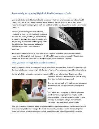 Successfully Navigating High-Risk Health Insurance Pools
Most people in the United States feel that it is necessary for them to have secure and reliable health
insurance as they go throughout their lives. Most people in the United States secure their health
insurance through the company they work for, and their families are allowed to be on the same health
insurance.
However, there are a significant number of
individuals who cannot get their health insurance
this way, and so they must buy it independently
of a specific company. Insurance companies who
are providing insurance to individual people have
the right to turn down a person applying for
insurance if you have a serious medical
condition.
States are not required by law to offer back-up insurance for individuals who have been denied
insurance in this way, but most states do. High risk health insurance pools are usually the path that
people take when they cannot get individual coverage from an insurance company.
Who Qualifies for High Risk Health Insurance?
Basically, high risk health insurance pools are private health insurance plans that are obtained through
the state to individuals who are high-risk. The term “high-risk” encompasses many different conditions.
For example, high-risk could mean you have cancer, AIDS, or any other serious disease or medical
condition. There are several ways that you can apply
for a high risk health insurance pool.
One way you can apply is through an insurance agent.
Another way you can apply is directly through the
state.
High risk insurance pools generally offer the same
benefits and coverage options as regular health
insurance plans. Common coverage options include
coverage of prescription drugs, mental health,
maternity, substance abuse, among others.
Most high risk health insurance pools have very reliable and developed disease management programs,
because so many individuals who get this health insurance have serious chronic illnesses. High risk
health insurance is usually more expensive than traditional health insurance, for obvious reasons.
 