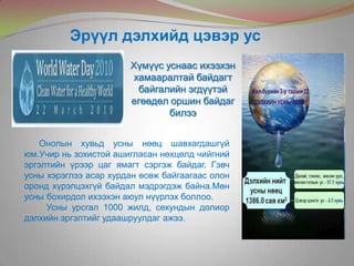 Хүмүүс уснаас ихээхэн
хамааралтай байдагт
байгалийн эгдүүтэй
егөөдөл оршин байдаг
билээ
Эрүүл дэлхийд цэвэр ус
Онолын хувьд усны нөөц шавхагдашгүй
юм.Учир нь зохистой ашигласан нөхцөлд чийгний
эргэлтийн үрээр цаг ямагт сэргэж байдаг. Гэвч
усны хэрэглээ асар хурдан өсөж байгаагаас олон
оронд хүрэлцэхгүй байдал мэдрэгдэж байна.Мөн
усны бохирдол ихээхэн аюул нүүрлэх боллоо.
Усны урсгал 1000 жилд, секундын долиор
дэлхийн эргэлтийг удаашруулдаг ажээ.
 