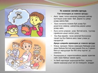 Ус хэмнэх энгийн аргууд
Гал тогоондоо ус хэмнэх аргууд :
 Аяга таваг, тогоо шанагаа угаахдаа сайтар
зүлгэхдээ усаа хааж бай. Дараа нь цэвэр
усаар зайлж бай.
 Хүнс ногоогоо гоожиж буй усаар бус
дүүргэсэн саванд цэвэрлээд дараа цэвэр
усаар зайл.
 Хүнс ногоо угаасан усаа битгий асга, түүгээр
гэрийнхээ цэцэг ногоог усла.
 Хүн бүр өөрийн гэсэн аягатай болсоноор
танай гэр бүл байнга аяга таваг угааж ус
гарздахгүй .
Ариун цэврийн өрөөндөө ус хэмнэх аргууд:
 Усанд орохдоо биеээ савандаж байхдаа усаа
хааж байхаа битгий мартаарай.Энэ нь 3 дахин
бага ус зарцуулдаг ба 400 литр хүртэл ус
хэмнэнэ.
 Хүүхдүүдээ ус хэрэглэснийхээ дараа крантаа
сайн хааж байхыг захиж сурга.
 Ус багб хэргэлдэг шүршүүртэй бол , хуучны
зарим шүршүүр усыг хэт их гоожуулж алддаг.
 