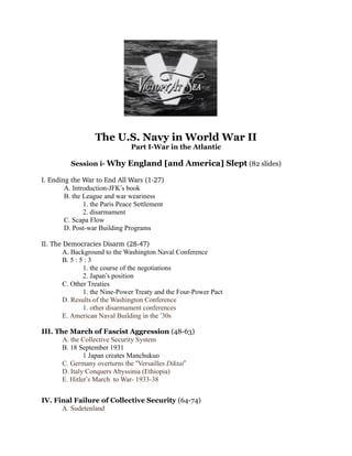 The U.S. Navy in World War II
Part I-War in the Atlantic
Session i- Why England [and America] Slept (82 slides)
I. Ending the War to End All Wars (1­27)
A. Introduction-JFK’s book
B. the League and war weariness
1. the Paris Peace Settlement
2. disarmament
C. Scapa Flow
D. Post-war Building Programs
II. The Democracies Disarm (28­47)
A. Background to the Washington Naval Conference
B. 5 : 5 : 3
1. the course of the negotiations
2. Japan’s position
C. Other Treaties
1. the Nine-Power Treaty and the Four-Power Pact
D. Results of the Washington Conference
1. other disarmament conferences
E. American Naval Building in the ‘30s
III. The March of Fascist Aggression (48-63)
A. the Collective Security System
B. 18 September 1931
1 Japan creates Manchukuo
C. Germany overturns the “Versailles Diktat”
D. Italy Conquers Abyssinia (Ethiopia)
E. Hitler’s March to War- 1933-38
IV. Final Failure of Collective Security (64-74)
A. Sudetenland
 