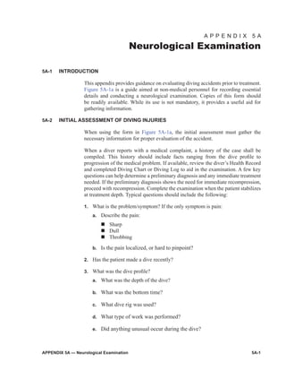 APPENDIX 5A — Neurological Examination	 5A-1
A P P E N D I X 5 A
Neurological Examination
5A-1	 INTRODUCTION
This appendix provides guidance on evaluating diving accidents prior to treat­ment.
Figure 5A‑1a is a guide aimed at non-medical personnel for recording essential
details and conducting a neurological examination. Copies of this form should
be readily available. While its use is not mandatory, it provides a useful aid for
gathering information.
5A-2	 INITIAL ASSESSMENT OF DIVING INJURIES
When using the form in Figure 5A‑1a, the initial assessment must gather the
necessary information for proper evaluation of the accident.
When a diver reports with a medical complaint, a history of the case shall be
compiled. This history should include facts ranging from the dive profile to
progression of the medical problem. If available, review the diver’s Health Record
and completed Diving Chart or Diving Log to aid in the examination. A few key
questions can help determine a preliminary diagnosis and any immediate treat­ment
needed. If the preliminary diagnosis shows the need for immediate recompression,
proceed with recompression. Complete the examination when the patient stabilizes
at treatment depth. Typical questions should include the following:
1.	 What is the problem/symptom? If the only symptom is pain:
a.	 Describe the pain:
n	Sharp
n	Dull
n	Throbbing
b.	 Is the pain localized, or hard to pinpoint?
2.	 Has the patient made a dive recently?
3.	 What was the dive profile?
a.	 What was the depth of the dive?
b.	 What was the bottom time?
c.	 What dive rig was used?
d.	 What type of work was performed?
e.	 Did anything unusual occur during the dive?
 