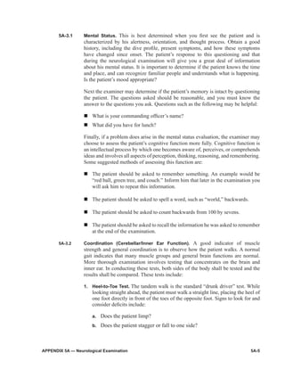 APPENDIX 5A — Neurological Examination	 5A-5
5A-3.1	 Mental Status. This is best determined when you first see the patient and is
characterized by his alertness, orientation, and thought process. Obtain a good
history, including the dive profile, present symptoms, and how these symptoms
have changed since onset. The patient’s response to this questioning and that
during the neurological examination will give you a great deal of information
about his mental status. It is important to determine if the patient knows the time
and place, and can recognize familiar people and understands what is happening.
Is the patient’s mood appropriate?
Next the examiner may determine if the patient’s memory is intact by questioning
the patient. The questions asked should be reasonable, and you must know the
answer to the questions you ask. Questions such as the following may be helpful:
n	What is your commanding officer’s name?
n	What did you have for lunch?
Finally, if a problem does arise in the mental status evaluation, the examiner may
choose to assess the patient’s cognitive function more fully. Cognitive function is
an intellectual process by which one becomes aware of, perceives, or compre­hends
ideas and involves all aspects of perception, thinking, reasoning, and remembering.
Some suggested methods of assessing this function are:
n	The patient should be asked to remember something. An example would be
“red ball, green tree, and couch.” Inform him that later in the examination you
will ask him to repeat this information.
n	The patient should be asked to spell a word, such as “world,” backwards.
n	The patient should be asked to count backwards from 100 by sevens.
n	The patient should be asked to recall the information he was asked to remember
at the end of the examination.
5A-3.2	 Coordination (Cerebellar/Inner Ear Function). A good indicator of muscle
strength and general coordination is to observe how the patient walks. A normal
gait indicates that many muscle groups and general brain functions are normal.
More thorough examination involves testing that concentrates on the brain and
inner ear. In conducting these tests, both sides of the body shall be tested and the
results shall be compared. These tests include:
1.	 Heel-to-Toe Test. The tandem walk is the standard “drunk driver” test. While
looking straight ahead, the patient must walk a straight line, placing the heel of
one foot directly in front of the toes of the opposite foot. Signs to look for and
consider deficits include:
a.	 Does the patient limp?
b.	 Does the patient stagger or fall to one side?
 