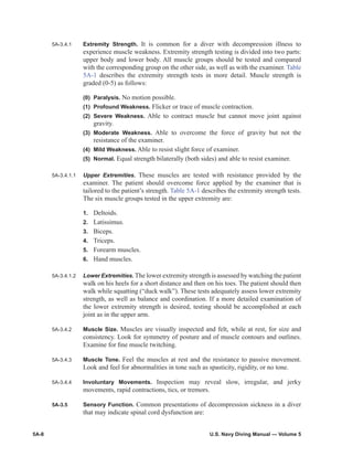 5A-8	 U.S. Navy Diving Manual — Volume 5
5A‑3.4.1	 Extremity Strength. It is common for a diver with decompression illness to
experience muscle weak­ness. Extremity strength testing is divided into two parts:
upper body and lower body. All muscle groups should be tested and compared
with the corresponding group on the other side, as well as with the examiner. Table
5A‑1 describes the extremity strength tests in more detail. Muscle strength is
graded (0-5) as follows:
(0)	Paralysis. No motion possible.
(1)	 Profound Weakness. Flicker or trace of muscle contraction.
(2)	Severe Weakness. Able to contract muscle but cannot move joint against
gravity.
(3)	Moderate Weakness. Able to overcome the force of gravity but not the
resistance of the examiner.
(4)	 Mild Weakness. Able to resist slight force of examiner.
(5)	Normal. Equal strength bilaterally (both sides) and able to resist examiner.
5A‑3.4.1.1	 Upper Extremities. These muscles are tested with resistance provided by the
examiner. The patient should overcome force applied by the examiner that is
tailored to the patient’s strength. Table 5A‑1 describes the extremity strength tests.
The six muscle groups tested in the upper extremity are:
1.	 Deltoids.
2.	 Latissimus.
3.	 Biceps.
4.	 Triceps.
5.	 Forearm muscles.
6.	 Hand muscles.
5A‑3.4.1.2	 Lower Extremities. The lower extremity strength is assessed by watching the patient
walk on his heels for a short distance and then on his toes. The patient should then
walk while squat­ting (“duck walk”). These tests adequately assess lower extremity
strength, as well as balance and coordination. If a more detailed examination of
the lower extremity strength is desired, testing should be accomplished at each
joint as in the upper arm.
5A‑3.4.2	 Muscle Size. Muscles are visually inspected and felt, while at rest, for size and
consistency. Look for symmetry of posture and of muscle contours and outlines.
Examine for fine muscle twitching.
5A‑3.4.3	 Muscle Tone. Feel the muscles at rest and the resistance to passive movement.
Look and feel for abnormalities in tone such as spasticity, rigidity, or no tone.
5A‑3.4.4	 Involuntary Movements. Inspection may reveal slow, irregular, and jerky
movements, rapid contractions, tics, or tremors.
5A-3.5	 Sensory Function. Common presentations of decompression sickness in a diver
that may indicate spinal cord dysfunction are:
 