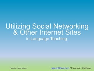 Utilizing Social Networking
& Other Internet Sites
in Language Teaching
Presenter: Tyson Seburn seburnt@fourc.ca / fourc.ca / @seburnt
 