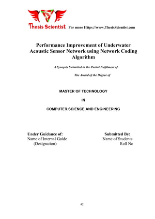 For more Https://www.ThesisScientist.com
42
Performance Improvement of Underwater
Acoustic Sensor Network using Network Coding
Algorithm
A Synopsis Submitted in the Partial Fulfilment of
The Award of the Degree of
MASTER OF TECHNOLOGY
IN
COMPUTER SCIENCE AND ENGINEERING
Under Guidance of: Submitted By:
Name of Internal Guide Name of Students
(Designation) Roll No
 