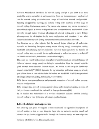 For more info Https://www.ThesisScientist.com
However Allseed et al. introduced the network coding concept in year 2000, it has been
studied by several researchers in various aspects. From our literature review, we observed
that the network coding performance can change with different network configurations.
Selecting an appropriate topology and suitable coding nodes can build a better usage of
network coding. Furthermore, most of the papers only measure only one or two network
performance aspects. It would be required to have a comprehensive measurement of the
networks on each mainly promised advantages of network coding, and to view if these
advantages can be all obtained in the same configuration and situations. If not, what
tradeoffs are in the network coding implementation to communication networks.
Our literature survey also indicate that the general design objectives of underwater
networks are increasing throughput among nodes, educing energy consumption, saving
bandwidth and enhancing network reliability. However these seem to be the benefits of
network coding also, we would like to apply network to underwater networks to look if
the underwater networks performance can be enhanced [17].
The ocean is a volatile and complex atmosphere where the signal can attenuate because of
diffusion loss and energy absorption during its transmission. Thus, the channel model is
quite different from terrestrial channel models. We would like to set up an underwater
channel model in RIVERBED Simulator for our simulation and future usage. As a basic
goal of this thesis in view of the above discussion, we would like to verify the promised
advantages of network coding. Particularly, we would like
1) To have a more comprehensive and systematic evaluation of network coding on some
selected configurations.
2) To compare data network communication without and with network coding in terms of
their performances and study the trade offs in these performances [18].
3) To measure the performance of a wireless underwater acoustic network utilizing
network coding to view if the same advantages can be obtained.
1.4 Methodologies and Approaches
For achieving our goals, we require to first understand the operation descriptions of
network coding so that we can integrate them into our network queuing model and
measure the performance appropriately. Through the literature survey, we hope to get the
 