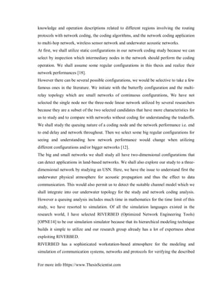 For more info Https://www.ThesisScientist.com
knowledge and operation descriptions related to different regions involving the routing
protocols with network coding, the coding algorithms, and the network coding application
to multi-hop network, wireless sensor network and underwater acoustic networks.
At first, we shall utilize static configurations in our network coding study because we can
select by inspection which intermediary nodes in the network should perform the coding
operation. We shall assume some regular configurations in this thesis and realize their
network performances [18].
However there can be several possible configurations, we would be selective to take a few
famous ones in the literature. We initiate with the butterfly configuration and the multi-
relay topology which are small networks of continuous configurations, We have not
selected the single node nor the three-node linear network utilized by several researchers
because they are a subset of the two selected candidates that have more characteristics for
us to study and to compare with networks without coding for understanding the tradeoffs.
We shall study the queuing nature of a coding node and the network performance i.e. end
to end delay and network throughout. Then we select some big regular configurations for
seeing and understanding how network performance would change when utilizing
different configurations and/or bigger networks [12].
The big and small networks we shall study all have two-dimensional configurations that
can detect applications in land-based networks. We shall also explore our study to a three-
dimensional network by studying an USN. Here, we have the issue to understand first the
underwater physical atmosphere for acoustic propagation and thus the effect to data
communication. This would also permit us to detect the suitable channel model which we
shall integrate into our underwater topology for the study and network coding analysis.
However a queuing analysis includes much time in mathematics for the time limit of this
study, we have resorted to simulation. Of all the simulation languages existed in the
research world, I have selected RIVERBED (Optimized Network Engineering Tools)
[OPNE14] to be our simulation simulator because that its hierarchical modeling technique
builds it simple to utilize and our research group already has a lot of expertness about
exploiting RIVERBED.
RIVERBED has a sophisticated workstation-based atmosphere for the modeling and
simulation of communication systems, networks and protocols for verifying the described
 