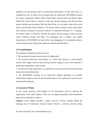 For more info Https://www.ThesisScientist.com
operations of some protocol and to examine their performance. On the other side, it is
comparatively easy to utilize once its design ideas are understood. RIVERBED contains
four major components: Project Editor, Node Editor, Process Editor and Packet Editor
[OPNE14]. Project Editor is utilized to make the network topology and offer the basic
analysis abilities and simulation. With the Node Editor, we can make a node with several
objects and describe several interfaces. The Process Editor contains various states linked
with transition situations; the process behavior is mentioned utilizing C/C++ language.
The Packet Editor is utilized to describe the packet internal structure which can have
various different formats and fields. The debugging tool is another very helpful
characteristic of RIVERBED we shall utilize to do debugging of our simulation codes as
well as setting up and verifying the underwater channel specified above.
1.5 Contributions
The important contributions of this thesis are:
1. The queuing performance measurement of coding nodes.
2. The network performance measurement of a multi relay network, a small butterfly
network and a bigger network when utilizing network coding, as well as the tradeoffs in
performance depending on these studies.
3. The network coding application to an underwater acoustic network and its performance
measurement and enhancement.
4. The RIVERBED modeling of an underwater channel depending on available
mathematical models so that the network performances of an underwater network can be
measured and enhanced.
1.6 Layout of Thesis
In this section describes brief insights on the dissertation work by showing the
organization of the other Chapters. There are six chapters presented in this dissertation
report that are describes as follows:
Chapter 1:.This chapter describes a detail overview of basic concepts behind the
emerging area of Underwater Acoustic Sensor Network , overview, network coding
 