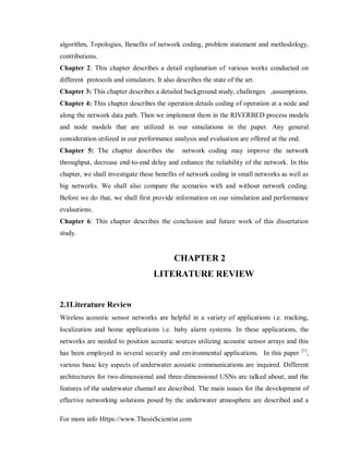 For more info Https://www.ThesisScientist.com
algorithm, Topologies, Benefits of network coding, problem statement and methodology,
contributions.
Chapter 2: This chapter describes a detail explanation of various works conducted on
different protocols and simulators. It also describes the state of the art.
Chapter 3: This chapter describes a detailed background study, challenges ,assumptions.
Chapter 4: This chapter describes the operation details coding of operation at a node and
along the network data path. Then we implement them in the RIVERBED process models
and node models that are utilized in our simulations in the paper. Any general
consideration utilized in our performance analysis and evaluation are offered at the end.
Chapter 5: The chapter describes the network coding may improve the network
throughput, decrease end-to-end delay and enhance the reliability of the network. In this
chapter, we shall investigate these benefits of network coding in small networks as well as
big networks. We shall also compare the scenarios with and without network coding.
Before we do that, we shall first provide information on our simulation and performance
evaluations.
Chapter 6: This chapter describes the conclusion and future work of this dissertation
study.
CHAPTER 2
LITERATURE REVIEW
2.1Literature Review
Wireless acoustic sensor networks are helpful in a variety of applications i.e. tracking,
localization and home applications i.e. baby alarm systems. In these applications, the
networks are needed to position acoustic sources utilizing acoustic sensor arrays and this
has been employed in several security and environmental applications. In this paper [1]
,
various basic key aspects of underwater acoustic communications are inquired. Different
architectures for two-dimensional and three-dimensional USNs are talked about, and the
features of the underwater channel are described. The main issues for the development of
effective networking solutions posed by the underwater atmosphere are described and a
 