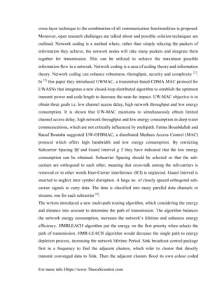For more info Https://www.ThesisScientist.com
cross-layer technique to the combination of all communication functionalities is proposed.
Moreover, open research challenges are talked about and possible solution techniques are
outlined. Network coding is a method where, rather than simply relaying the packets of
information they achieve, the network nodes will take many packets and integrate them
together for transmission. This can be utilized to achieve the maximum possible
information flow in a network. Network coding is a area of coding theory and information
theory. Network coding can enhance robustness, throughput, security and complexity [2]
.
In [3]
this paper they introduced UWMAC, a transmitter-based CDMA MAC protocol for
UWASNs that integrates a new closed-loop distributed algorithm to establish the optimum
transmit power and code length to decrease the near-far impact. UW-MAC objective is to
obtain three goals i.e. low channel access delay, high network throughput and low energy
consumption. It is shown that UW-MAC maintains to simultaneously obtain limited
channel access delay, high network throughput and low energy consumption in deep water
communications, which are not critically influenced by multipath. Fatma Bouabdallah and
Raouf Boutaba suggested UW-OFDMAC, a distributed Medium Access Control (MAC)
protocol which offers high bandwidth and low energy consumption. By restricting
Subcarrier Spacing Df and Guard Interval g T they have indicated that the low energy
consumption can be obtained. Subcarrier Spacing should be selected so that the sub-
carriers are orthogonal to each other, meaning that cross-talk among the sub-carriers is
removed or in other words Inter-Carrier interference (ICI) is neglected. Guard Interval is
inserted to neglect inter symbol disruption. A large no. of closely spaced orthogonal sub-
carrier signals to carry data. The data is classified into many parallel data channels or
streams, one for each subcarrier [4]
.
The writers introduced a new multi-path routing algorithm, which considering the energy
and distance into account to determine the path of transmission. The algorithm balances
the network energy consumption, increases the network’s lifetime and enhances energy
efficiency. HMRLEACH algorithm put the energy on the first priority when selects the
path of transmission. HMR-LEACH algorithm would decrease the single path to energy
depletion process, increasing the network lifetime Period. Sink broadcast control package
first in a frequency to find the adjacent clusters, which refer to cluster that directly
transmit converged data to Sink. Then the adjacent clusters flood its own colour coded
 