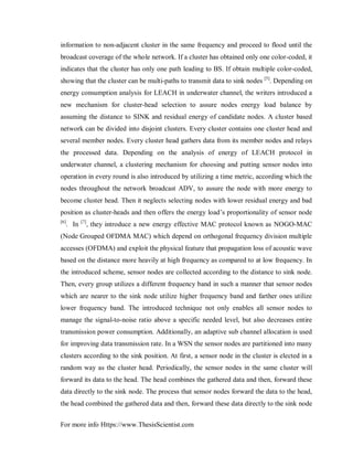 For more info Https://www.ThesisScientist.com
information to non-adjacent cluster in the same frequency and proceed to flood until the
broadcast coverage of the whole network. If a cluster has obtained only one color-coded, it
indicates that the cluster has only one path leading to BS. If obtain multiple color-coded,
showing that the cluster can be multi-paths to transmit data to sink nodes [5]
. Depending on
energy consumption analysis for LEACH in underwater channel, the writers introduced a
new mechanism for cluster-head selection to assure nodes energy load balance by
assuming the distance to SINK and residual energy of candidate nodes. A cluster based
network can be divided into disjoint clusters. Every cluster contains one cluster head and
several member nodes. Every cluster head gathers data from its member nodes and relays
the processed data. Depending on the analysis of energy of LEACH protocol in
underwater channel, a clustering mechanism for choosing and putting sensor nodes into
operation in every round is also introduced by utilizing a time metric, according which the
nodes throughout the network broadcast ADV, to assure the node with more energy to
become cluster head. Then it neglects selecting nodes with lower residual energy and bad
position as cluster-heads and then offers the energy load’s proportionality of sensor node
[6]
. In [7]
, they introduce a new energy effective MAC protocol known as NOGO-MAC
(Node Grouped OFDMA MAC) which depend on orthogonal frequency division multiple
accesses (OFDMA) and exploit the physical feature that propagation loss of acoustic wave
based on the distance more heavily at high frequency as compared to at low frequency. In
the introduced scheme, sensor nodes are collected according to the distance to sink node.
Then, every group utilizes a different frequency band in such a manner that sensor nodes
which are nearer to the sink node utilize higher frequency band and farther ones utilize
lower frequency band. The introduced technique not only enables all sensor nodes to
manage the signal-to-noise ratio above a specific needed level, but also decreases entire
transmission power consumption. Additionally, an adaptive sub channel allocation is used
for improving data transmission rate. In a WSN the sensor nodes are partitioned into many
clusters according to the sink position. At first, a sensor node in the cluster is elected in a
random way as the cluster head. Periodically, the sensor nodes in the same cluster will
forward its data to the head. The head combines the gathered data and then, forward these
data directly to the sink node. The process that sensor nodes forward the data to the head,
the head combined the gathered data and then, forward these data directly to the sink node
 