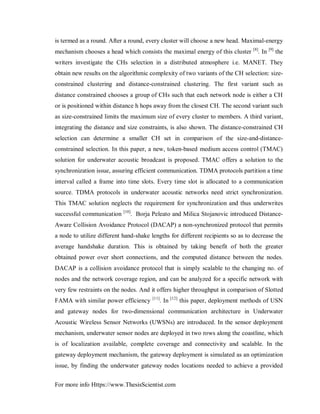 For more info Https://www.ThesisScientist.com
is termed as a round. After a round, every cluster will choose a new head. Maximal-energy
mechanism chooses a head which consists the maximal energy of this cluster [8]
. In [9]
the
writers investigate the CHs selection in a distributed atmosphere i.e. MANET. They
obtain new results on the algorithmic complexity of two variants of the CH selection: size-
constrained clustering and distance-constrained clustering. The first variant such as
distance constrained chooses a group of CHs such that each network node is either a CH
or is positioned within distance h hops away from the closest CH. The second variant such
as size-constrained limits the maximum size of every cluster to members. A third variant,
integrating the distance and size constraints, is also shown. The distance-constrained CH
selection can determine a smaller CH set in comparison of the size-and-distance-
constrained selection. In this paper, a new, token-based medium access control (TMAC)
solution for underwater acoustic broadcast is proposed. TMAC offers a solution to the
synchronization issue, assuring efficient communication. TDMA protocols partition a time
interval called a frame into time slots. Every time slot is allocated to a communication
source. TDMA protocols in underwater acoustic networks need strict synchronization.
This TMAC solution neglects the requirement for synchronization and thus underwrites
successful communication [10]
. Borja Peleato and Milica Stojanovic introduced Distance-
Aware Collision Avoidance Protocol (DACAP) a non-synchronized protocol that permits
a node to utilize different hand-shake lengths for different recipients so as to decrease the
average handshake duration. This is obtained by taking benefit of both the greater
obtained power over short connections, and the computed distance between the nodes.
DACAP is a collision avoidance protocol that is simply scalable to the changing no. of
nodes and the network coverage region, and can be analyzed for a specific network with
very few restraints on the nodes. And it offers higher throughput in comparison of Slotted
FAMA with similar power efficiency [11]
. In [12]
this paper, deployment methods of USN
and gateway nodes for two-dimensional communication architecture in Underwater
Acoustic Wireless Sensor Networks (UWSNs) are introduced. In the sensor deployment
mechanism, underwater sensor nodes are deployed in two rows along the coastline, which
is of localization available, complete coverage and connectivity and scalable. In the
gateway deployment mechanism, the gateway deployment is simulated as an optimization
issue, by finding the underwater gateway nodes locations needed to achieve a provided
 
