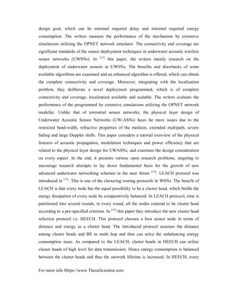 For more info Https://www.ThesisScientist.com
design goal, which can be minimal required delay and minimal required energy
consumption. The writers measure the performance of the mechanism by extensive
simulations utilizing the OPNET network simulator. The connectivity and coverage are
significant standards of the sensor deployment techniques in underwater acoustic wireless
sensor networks (UWSNs). In [13]
this paper, the writers mainly research on the
deployment of underwater sensors in UWSNs. The benefits and drawbacks of some
available algorithms are examined and an enhanced algorithm is offered, which can obtain
the complete connectivity and coverage. Moreover, integrating with the localization
problem, they deliberate a novel deployment programmed, which is of complete
connectivity and coverage, localization available and scalable. The writers evaluate the
performance of the programmed by extensive simulations utilizing the OPNET network
modeller. Unlike that of terrestrial sensor networks, the physical layer design of
Underwater Acoustic Sensor Networks (UW-ASNs) faces far more issues due to the
restricted band-width, refractive properties of the medium, extended multipath, severe
fading and large Doppler shifts. This paper considers a tutorial overview of the physical
features of acoustic propagation, modulation techniques and power efficiency that are
related to the physical layer design for UWASNs, and examines the design consideration
on every aspect. In the end, it presents various open research problems, targeting to
encourage research attempts to lay down fundamental basis for the growth of new
advanced underwater networking schemes in the near future [14]
. LEACH protocol was
introduced in [15]
. This is one of the clustering routing protocols in WSNs. The benefit of
LEACH is that every node has the equal possibility to be a cluster head, which builds the
energy dissipation of every node be comparatively balanced. In LEACH protocol, time is
partitioned into several rounds, in every round, all the nodes contend to be cluster head
according to a pre-specified criterion. In [16]
this paper they introduce the new cluster head
selection protocol i.e. HEECH. This protocol chooses a best sensor node in terms of
distance and energy as a cluster head. The introduced protocol assumes the distance
among cluster heads and BS in multi hop and thus can solve the unbalancing energy
consumption issue. As compared to the LEACH, cluster heads in HEECH can utilize
cluster heads of high level for data transmission. Hence energy consumption is balanced
between the cluster heads and thus the network lifetime is increased. In HEECH, every
 