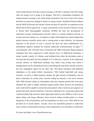 For more info Https://www.ThesisScientist.com
cluster heads directly forwards a beacon message to the BS to announce itself left energy
when the energy level is going to be changed. Then BS is immediately broadcasts the
obtained beacon message to the cluster heads positioned at the lower level of the cluster
head that its energy has changed to declare its energy amount. Simulation Results indicate
that the HEECH increases the lifetime of network about 9% and 56% in comparison of the
HEED and LEACH respectively. A major concentration on the Acoustic Telemetry Group
at Woods Hole Oceanographic Institution (WHOI) has been the development of
underwater acoustic communication networks. Same as a cellular telephone network, an
acoustic network contains a no. of modems or nodes which adaptively transmit digital data
packets between scientific sensors and a viewing point or data collection. An important
milestone in the growth of such a network has been the latest establishment of a
multichannel adaptive recipient for coherent underwater communications. In paper [17]
,
conventionally, FEC (Forward Error Correction) and ARQ (Automatic Repeat Request)
techniques have been employed to tackle channel errors. In ARQ-based techniques, a
sender resends a packet if it obtains some feedback from either the destination node or
next-hop that the packet has been dropped, or if it observes a timeout. In the underwater
acoustic channel, an ARQ-based technique may induce long waiting time before a
dropped packet can be retransferred, hence exacerbating the long delays already caused by
the slow propagation speed. On the other side, FEC-based techniques add additional
redundancy to the packet before transmission. With limited bandwidth and energy
restraints, as well as a highly dynamic channel, the right amount of redundancy may be
hard to determine. In current years, network coding has become a very active research
field. With network coding, an intermediary node may integrate packets that it has prior
obtained; this yields to higher robustness against packet drops, however the destination
node would still be capable to extract the actual packets when it achieves an enough no. of
packets that meets specific properties. It has been indicated to be a promising scheme that
could powerfully help networks obtain high packet delivery ratio (PDR) as well as lower
packet delays and energy efficiency linear network coding encoded packet is a linear
integration of the actual packets, and all computations are done over a finite field for any
provided set of actual packets. Acoustic waves are specifically pleased to underwater
water wireless communication because of the comparatively low absorption in underwater
 