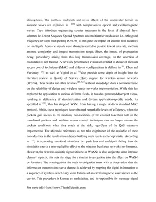For more info Https://www.ThesisScientist.com
atmospheres. The pathless, multipath and noise effects of the underwater terrain on
acoustic waves are explained in [20]
with comparison to optical and electromagnetic
waves. They introduce engineering counter measures in the form of physical layer
schemes i.e. Direct Sequence Spread Spectrum and multicarrier modulation i.e. orthogonal
frequency division multiplexing (OFDM) to mitigate the impact of channel non-idealities
i.e. multipath. Acoustic signals were also represented to provide lowest data rate, medium
antenna complexity and longest transmission range. Since, the impact of propagation
delay, particularly arising from this long transmission coverage, on the selection of
modulation is not treated. A network performance evaluation related to choice of medium
access control techniques (MAC) and different configurations is defined in [6]
. Chen and
Varshney [5]
, as well as Yigitel et al [31]
also provide some depth of insight into the
literature review in Quality of Service (QoS) support for wireless sensor networks
(WSNs). These works and other reviews [2,5,9,23]
without knowledge share a common theme
on the reliability of design and wireless sensor networks implementation. While this has
explored the application to various different fields, it has also generated divergent views,
resulting in deficiency of standardization and diverse application-specific needs. As
specified in [28]
, this has stripped WSNs from having a single de-facto standard MAC
protocol. While, these techniques have obtained remarkable levels of efficiency, when the
packets gain access to the medium, non-idealities of the channel take their toll on the
transferred packets and medium access control techniques can no longer ensure the
packets conditions when they reach at the sink; regardless of the QoS measures
implemented. The aforesaid references do not take cognizance of the available of these
non-idealities in the results shown hence building such results rather optimistic. According
to [14]
, incorporating non-ideal situations i.e. path loss and multipath fading into the
simulation exerts a non-negligible effect on the wireless local area networks performance.
However, the wireless acoustic signal utilized in WASNs is also subject to same intrinsic
channel impacts, this sets the stage for a similar investigation into the effect on WASN
performance The starting point for such investigation starts with a observation that the
information transmission over a channel is achieved by mapping the digital information to
a sequence of symbols which vary some features of an electromagnetic wave known as the
carrier. This procedure is known as modulation, and is responsible for message signal
 