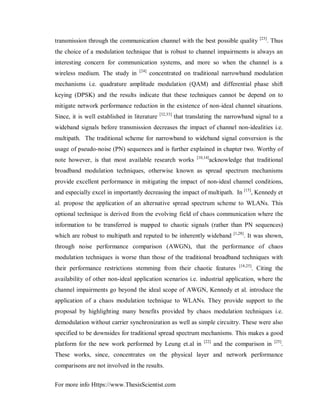 For more info Https://www.ThesisScientist.com
transmission through the communication channel with the best possible quality [23]
. Thus
the choice of a modulation technique that is robust to channel impairments is always an
interesting concern for communication systems, and more so when the channel is a
wireless medium. The study in [24]
concentrated on traditional narrowband modulation
mechanisms i.e. quadrature amplitude modulation (QAM) and differential phase shift
keying (DPSK) and the results indicate that these techniques cannot be depend on to
mitigate network performance reduction in the existence of non-ideal channel situations.
Since, it is well established in literature [32,33]
that translating the narrowband signal to a
wideband signals before transmission decreases the impact of channel non-idealities i.e.
multipath. The traditional scheme for narrowband to wideband signal conversion is the
usage of pseudo-noise (PN) sequences and is further explained in chapter two. Worthy of
note however, is that most available research works [10,14]
acknowledge that traditional
broadband modulation techniques, otherwise known as spread spectrum mechanisms
provide excellent performance in mitigating the impact of non-ideal channel conditions,
and especially excel in importantly decreasing the impact of multipath. In [15]
, Kennedy et
al. propose the application of an alternative spread spectrum scheme to WLANs. This
optional technique is derived from the evolving field of chaos communication where the
information to be transferred is mapped to chaotic signals (rather than PN sequences)
which are robust to multipath and reputed to be inherently wideband [1,28]
. It was shown,
through noise performance comparison (AWGN), that the performance of chaos
modulation techniques is worse than those of the traditional broadband techniques with
their performance restrictions stemming from their chaotic features [18,25]
. Citing the
availability of other non-ideal application scenarios i.e. industrial application, where the
channel impairments go beyond the ideal scope of AWGN, Kennedy et al. introduce the
application of a chaos modulation technique to WLANs. They provide support to the
proposal by highlighting many benefits provided by chaos modulation techniques i.e.
demodulation without carrier synchronization as well as simple circuitry. These were also
specified to be downsides for traditional spread spectrum mechanisms. This makes a good
platform for the new work performed by Leung et.al in [22]
and the comparison in [25]
.
These works, since, concentrates on the physical layer and network performance
comparisons are not involved in the results.
 