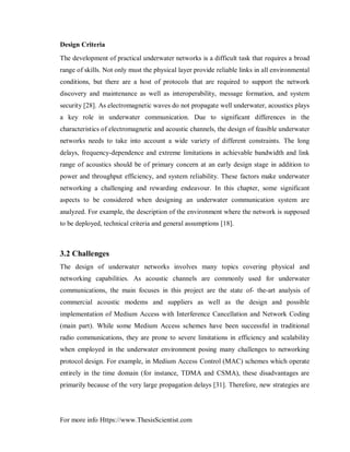 For more info Https://www.ThesisScientist.com
Design Criteria
The development of practical underwater networks is a difficult task that requires a broad
range of skills. Not only must the physical layer provide reliable links in all environmental
conditions, but there are a host of protocols that are required to support the network
discovery and maintenance as well as interoperability, message formation, and system
security [28]. As electromagnetic waves do not propagate well underwater, acoustics plays
a key role in underwater communication. Due to significant differences in the
characteristics of electromagnetic and acoustic channels, the design of feasible underwater
networks needs to take into account a wide variety of different constraints. The long
delays, frequency-dependence and extreme limitations in achievable bandwidth and link
range of acoustics should be of primary concern at an early design stage in addition to
power and throughput efficiency, and system reliability. These factors make underwater
networking a challenging and rewarding endeavour. In this chapter, some significant
aspects to be considered when designing an underwater communication system are
analyzed. For example, the description of the environment where the network is supposed
to be deployed, technical criteria and general assumptions [18].
3.2 Challenges
The design of underwater networks involves many topics covering physical and
networking capabilities. As acoustic channels are commonly used for underwater
communications, the main focuses in this project are the state of- the-art analysis of
commercial acoustic modems and suppliers as well as the design and possible
implementation of Medium Access with Interference Cancellation and Network Coding
(main part). While some Medium Access schemes have been successful in traditional
radio communications, they are prone to severe limitations in efficiency and scalability
when employed in the underwater environment posing many challenges to networking
protocol design. For example, in Medium Access Control (MAC) schemes which operate
entirely in the time domain (for instance, TDMA and CSMA), these disadvantages are
primarily because of the very large propagation delays [31]. Therefore, new strategies are
 