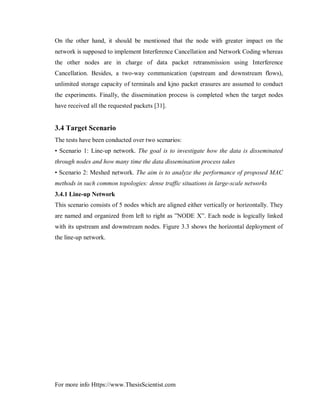 For more info Https://www.ThesisScientist.com
On the other hand, it should be mentioned that the node with greater impact on the
network is supposed to implement Interference Cancellation and Network Coding whereas
the other nodes are in charge of data packet retransmission using Interference
Cancellation. Besides, a two-way communication (upstream and downstream flows),
unlimited storage capacity of terminals and kjno packet erasures are assumed to conduct
the experiments. Finally, the dissemination process is completed when the target nodes
have received all the requested packets [31].
3.4 Target Scenario
The tests have been conducted over two scenarios:
• Scenario 1: Line-up network. The goal is to investigate how the data is disseminated
through nodes and how many time the data dissemination process takes
• Scenario 2: Meshed network. The aim is to analyze the performance of proposed MAC
methods in such common topologies: dense traffic situations in large-scale networks
3.4.1 Line-up Network
This scenario consists of 5 nodes which are aligned either vertically or horizontally. They
are named and organized from left to right as ”NODE X”. Each node is logically linked
with its upstream and downstream nodes. Figure 3.3 shows the horizontal deployment of
the line-up network.
 