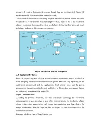 For more info Https://www.ThesisScientist.com
around will received both data flows even though they are not interested. Figure 3.4
depicts a possible deployment of the meshed network.
This scenario is intended for describing a typical situation in present meshed networks
which is faced poorly efficient by current employed MAC methods due to the underwater
channel constraints. Consequently, it is a good chance to find out how proposed MAC
techniques performs in this common environment.
Figure 3.4: Meshed network deployment
3.5 Technical Criteria
From the engineering point of view, several desirable requirements should be aimed at
when designing an underwater communication system. They can vary depending on the
deployment environment and the applications. Such crucial issues can be power
consumption, throughput, reliability and scalability. In this section, some design factors
for underwater networks will be stated [33].
Signal Communication
According to previous statements, the most convenient technology for underwater
communication is upon acoustics in spite of its limiting factors. So, its channel effects
should be taken into account at an early design stage evaluating how they affect to the
design requirements. Note that range and data rate plays a key role in the selection of the
communication carrier.
 