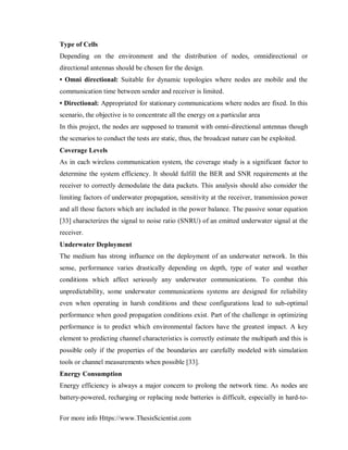 For more info Https://www.ThesisScientist.com
Type of Cells
Depending on the environment and the distribution of nodes, omnidirectional or
directional antennas should be chosen for the design.
• Omni directional: Suitable for dynamic topologies where nodes are mobile and the
communication time between sender and receiver is limited.
• Directional: Appropriated for stationary communications where nodes are fixed. In this
scenario, the objective is to concentrate all the energy on a particular area
In this project, the nodes are supposed to transmit with omni-directional antennas though
the scenarios to conduct the tests are static, thus, the broadcast nature can be exploited.
Coverage Levels
As in each wireless communication system, the coverage study is a significant factor to
determine the system efficiency. It should fulfill the BER and SNR requirements at the
receiver to correctly demodulate the data packets. This analysis should also consider the
limiting factors of underwater propagation, sensitivity at the receiver, transmission power
and all those factors which are included in the power balance. The passive sonar equation
[33] characterizes the signal to noise ratio (SNRU) of an emitted underwater signal at the
receiver.
Underwater Deployment
The medium has strong influence on the deployment of an underwater network. In this
sense, performance varies drastically depending on depth, type of water and weather
conditions which affect seriously any underwater communications. To combat this
unpredictability, some underwater communications systems are designed for reliability
even when operating in harsh conditions and these configurations lead to sub-optimal
performance when good propagation conditions exist. Part of the challenge in optimizing
performance is to predict which environmental factors have the greatest impact. A key
element to predicting channel characteristics is correctly estimate the multipath and this is
possible only if the properties of the boundaries are carefully modeled with simulation
tools or channel measurements when possible [33].
Energy Consumption
Energy efficiency is always a major concern to prolong the network time. As nodes are
battery-powered, recharging or replacing node batteries is difficult, especially in hard-to-
 
