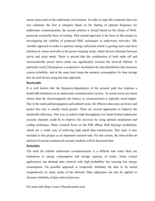 For more info Https://www.ThesisScientist.com
access areas such as the underwater environment. In order to cope this constraint there are
two solutions: the first is energetic based on the finding of optimal frequency for
underwater communication, the second solution is formal based on the choice of MAC
protocols essentially these of routing. That second approach is the basis of this project in
investigating the viability of proposed MAC techniques in underwater networks. NB.
Another approach in order to optimize energy utilization which is gaining more and more
attention in sensor networks is the power-sleeping mode, where devices alternate between
active and sleep mode. There is proved that the combination of both radio off and
microcontroller power down mode can significantly increase the network lifetime. A
particular work [34] proposes a cooperative mechanism for data distribution that increases
system reliability, and at the same time keeps the memory consumption for data storage
low on each device using previous approach.
Bandwidth
It is well known that the frequency-dependency of the acoustic path loss imposes a
bandwidth limitation on an underwater communication system. As sound waves are much
slower than the electromagnetic the latency in communication is typically much higher.
Due to the multi-path propagation and ambient noise, the effective data rates are lower and
packet loss rate is usually much greater. There are several approaches to improve the
bandwidth efficiency. One way to achieve high throughputs over band-limited underwater
acoustic channels could be to improve the receivers by using optimal modulation and
coding techniques. Many research focus on the PSK (Phase Shift Keying) modulation,
which are a viable way of achieving high speed data transmission. This topic is also
included in this project as an important research task. For this reason, the state-of-the-art
analysis of current commercial acoustic modems will be discussed later.
Reliability
The need for reliable underwater communications is a difficult task when there are
limitations in energy consumption and storage capacity of nodes. Some critical
applications can demand data retrieval with high probability but assuring low energy
consumption. On possible approach is temporally distribute the date to be stored
cooperatively on many nodes of the network. Data replication can also be applied to
increase reliability of data retrieval process.
 