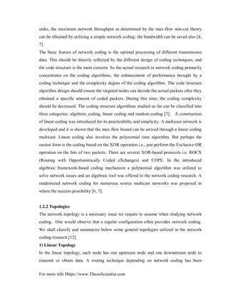 For more info Https://www.ThesisScientist.com
sinks, the maximum network throughput as determined by the max-flow min-cut theory
can be obtained by utilizing a simple network coding; the bandwidth can be saved also [4,
7].
The basic feature of network coding is the optimal processing of different transmission
data. This should be directly reflected by the different design of coding techniques, and
the code structure is the main concern. So the actual research in network coding primarily
concentrates on the coding algorithms, the enhancement of performance brought by a
coding technique and the complexity degree of the coding algorithm. The code structure
algorithm design should ensure the targeted nodes can decode the actual packets after they
obtained a specific amount of coded packets. During this time, the coding complexity
should be decreased. The coding structure algorithms studied so far can be classified into
three categories: algebraic coding, linear coding and random coding [7]. A construction
of linear coding was introduced for its practicability and simplicity. A multicast network is
developed and it is shown that the max-flow bound can be arrived through a linear coding
multicast. Linear coding also involves the polynomial time algorithm. But perhaps the
easiest form is the coding based on the XOR operation i.e., just perform the Exclusive-OR
operation on the bits of two packets. There are several XOR-based protocols i.e. ROCX
(Routing with Opportunistically Coded eXchanges) and COPE. In the introduced
algebraic framework-based coding mechanism a polynomial algorithm was utilized to
solve network issues and an algebraic tool was offered to the network coding research. A
randomized network coding for numerous source multicast networks was proposed in
where the success possibility [6, 7].
1.2.2 Topologies
The network topology is a necessary issue we require to assume when studying network
coding. One would observe that a regular configuration often provides network coding.
We shall classify and summarize below some general topologies utilized in the network
coding research [12].
1) Linear Topology
In the linear topology, each node has one upstream node and one downstream node to
transmit or obtain data. A routing technique depending on network coding has been
 