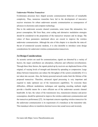 For more info Https://www.ThesisScientist.com
Underwater Wireless Transceiver
Evolutionary processes have shaped acoustic communication behaviors of remarkable
complexity. Thus, numerous researches have led to the development of innovative
receiver structures for robust underwater acoustic communication as consequences of
advances in electronics and computer technology.
Due to the underwater acoustic channel constraints, some issues like attenuation, low
power consumption, Bit Error Rate, error coding and alternative modulation strategies
should be considered in the proposition of the transceiver structure and its design. The
values of these parameters mentioned above are crucial to improve the wireless
underwater communication. Although the aim of this chapter is to describe the state-of-
the-art of commercial acoustic modems, it is also desirable to introduce some design
considerations for underwater wireless communication transceivers.
3.6 Design Considerations
As acoustic carriers are used for communications, signals are distorted by a variety of
factors; the major contributors are absorption, refraction and reflection (reverberation).
Through these three factors, the signals picked up by receivers are duplicated forms of the
original, of varying levels of strength and distorted by spreading or compression. Large
delays between transactions can reduce the throughput of the system considerably if it is
not taken into account. Also, the battery-powered network nodes limit the lifetime of the
proposed transceiver. Therefore, advanced signal processing is very important and
required to make optimum use of the transmission capabilities. To overcome these
difficulties, different modulations techniques and signaling encoding methods might
provide a feasible means for a more efficient use of the underwater acoustic channel
bandwidth. In fact, the values of the transmission loss, transmission distance and power
consumption, should be optimized to improve the wireless underwater communication and
the transceiver performance [27]. An important concern regarding wireless transceiver for
the underwater communication is its requirement of a transducer at the transmitter side.
This transducer allows to transform electrical waves into sound waves and inversely.
 
