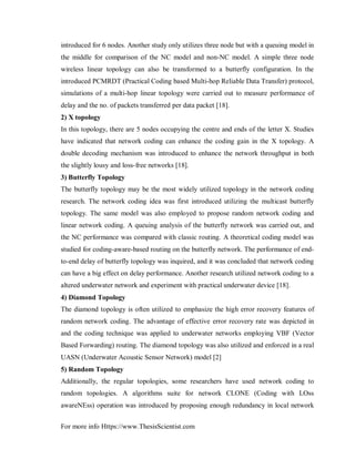 For more info Https://www.ThesisScientist.com
introduced for 6 nodes. Another study only utilizes three node but with a queuing model in
the middle for comparison of the NC model and non-NC model. A simple three node
wireless linear topology can also be transformed to a butterfly configuration. In the
introduced PCMRDT (Practical Coding based Multi-hop Reliable Data Transfer) protocol,
simulations of a multi-hop linear topology were carried out to measure performance of
delay and the no. of packets transferred per data packet [18].
2) X topology
In this topology, there are 5 nodes occupying the centre and ends of the letter X. Studies
have indicated that network coding can enhance the coding gain in the X topology. A
double decoding mechanism was introduced to enhance the network throughput in both
the slightly lousy and loss-free networks [18].
3) Butterfly Topology
The butterfly topology may be the most widely utilized topology in the network coding
research. The network coding idea was first introduced utilizing the multicast butterfly
topology. The same model was also employed to propose random network coding and
linear network coding. A queuing analysis of the butterfly network was carried out, and
the NC performance was compared with classic routing. A theoretical coding model was
studied for coding-aware-based routing on the butterfly network. The performance of end-
to-end delay of butterfly topology was inquired, and it was concluded that network coding
can have a big effect on delay performance. Another research utilized network coding to a
altered underwater network and experiment with practical underwater device [18].
4) Diamond Topology
The diamond topology is often utilized to emphasize the high error recovery features of
random network coding. The advantage of effective error recovery rate was depicted in
and the coding technique was applied to underwater networks employing VBF (Vector
Based Forwarding) routing. The diamond topology was also utilized and enforced in a real
UASN (Underwater Acoustic Sensor Network) model [2]
5) Random Topology
Additionally, the regular topologies, some researchers have used network coding to
random topologies. A algorithms suite for network CLONE (Coding with LOss
awareNEss) operation was introduced by proposing enough redundancy in local network
 