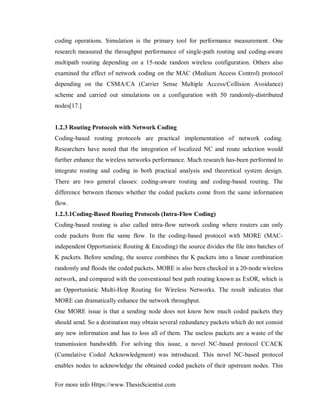 For more info Https://www.ThesisScientist.com
coding operations. Simulation is the primary tool for performance measurement. One
research measured the throughput performance of single-path routing and coding-aware
multipath routing depending on a 15-node random wireless configuration. Others also
examined the effect of network coding on the MAC (Medium Access Control) protocol
depending on the CSMA/CA (Carrier Sense Multiple Access/Collision Avoidance)
scheme and carried out simulations on a configuration with 50 randomly-distributed
nodes[17.]
1.2.3 Routing Protocols with Network Coding
Coding-based routing protocols are practical implementation of network coding.
Researchers have noted that the integration of localized NC and route selection would
further enhance the wireless networks performance. Much research has-been performed to
integrate routing and coding in both practical analysis and theoretical system design.
There are two general classes: coding-aware routing and coding-based routing. The
difference between themes whether the coded packets come from the same information
flow.
1.2.3.1Coding-Based Routing Protocols (Intra-Flow Coding)
Coding-based routing is also called intra-flow network coding where routers can only
code packets from the same flow. In the coding-based protocol with MORE (MAC-
independent Opportunistic Routing & Encoding) the source divides the file into batches of
K packets. Before sending, the source combines the K packets into a linear combination
randomly and floods the coded packets. MORE is also been checked in a 20-node wireless
network, and compared with the conventional best path routing known as ExOR, which is
an Opportunistic Multi-Hop Routing for Wireless Networks. The result indicates that
MORE can dramatically enhance the network throughput.
One MORE issue is that a sending node does not know how much coded packets they
should send. So a destination may obtain several redundancy packets which do not consist
any new information and has to loss all of them. The useless packets are a waste of the
transmission bandwidth. For solving this issue, a novel NC-based protocol CCACK
(Cumulative Coded Acknowledgment) was introduced. This novel NC-based protocol
enables nodes to acknowledge the obtained coded packets of their upstream nodes. This
 