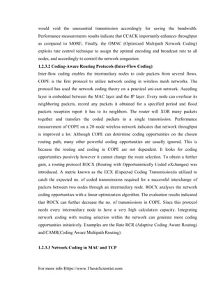 For more info Https://www.ThesisScientist.com
would void the unessential transmission accordingly for saving the bandwidth.
Performance measurements results indicate that CCACK importantly enhances throughput
as compared to MORE. Finally, the OMNC (Optimized Multipath Network Coding)
exploits rate control technique to assign the optimal encoding and broadcast rate to all
nodes, and accordingly to control the network congestion.
1.2.3.2 Coding-Aware Routing Protocols (Inter-Flow Coding)
Inter-flow coding enables the intermediary nodes to code packets from several flows.
COPE is the first protocol to utilize network coding in wireless mesh networks. The
protocol has used the network coding theory on a practical uni-cast network. Acceding
layer is embedded between the MAC layer and the IP layer. Every node can overhear its
neighboring packets, record any packets it obtained for a specified period and flood
packets reception report it has to its neighbors. The router will XOR many packets
together and transfers the coded packets in a single transmission. Performance
measurement of COPE on a 20–node wireless network indicates that network throughput
is improved a lot. Although COPE can determine coding opportunities on the chosen
routing path, many other powerful coding opportunities are usually ignored. This is
because the routing and coding in COPE are not dependent. It looks for coding
opportunities passively however it cannot change the route selection. To obtain a further
gain, a routing protocol ROCX (Routing with Opportunistically Coded eXchanges) was
introduced. A metric known as the ECX (Expected Coding Transmission)is utilized to
catch the expected no. of coded transmissions required for a successful interchange of
packets between two nodes through an intermediary node. ROCX analyses the network
coding opportunities with a linear optimization algorithm. The evaluation results indicated
that ROCX can further decrease the no. of transmissions in COPE. Since this protocol
needs every intermediary node to have a very high calculation capacity. Integrating
network coding with routing selection within the network can generate more coding
opportunities initiatively. Examples are the Rate RCR (Adaptive Coding Aware Routing)
and CAMR(Coding Aware Multipath Routing).
1.2.3.3 Network Coding in MAC and TCP
 