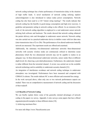 For more info Https://www.ThesisScientist.com
network coding technique has a better performance of transmission delay in the situation
of high traffic loads. A novel mechanism of network coding utilizing implicit
acknowledgement is also introduced to reduce nodes power consumptions. Network
coding has also been used to a 2-D “cluster string topology”. The results indicate that
network coding has the benefits in good energy consumption and high error recovery. A
guideline and parameter setting in network coding is also offered. As an extension of the
work of, the network coding algorithm is employed to a real underwater sensor network
utilizing both software and hardware. The results showed that network coding enhanced
the packet delivery ratio and throughput in underwater sensor network. Network coding
was also carried out in a practical underwater device in shallow water with low data rates
(inter-transmission time of 2s to 20s). The performances of an altered underwater butterfly
network are measured. The experiment results are offered and examined.
Additionally, the stationary two-dimensional underwater networks three-dimensional
networks with acoustic wireless nodes are continuously utilized to determine ocean
phenomena which the two dimensional network may not be capable to realize in an
adequate way. In three-dimensional underwater networks, sensor nodes float at different
depth levels for observing a provided phenomenon. Furthermore, the underwater channel
is rather different from the terrestrial channel. A review was carried out on the available
network technology and its suitability to underwater acoustic channels [21].
An integration of interference avoidance and network coding technique in underwater
atmosphere was investigated. Performances have been measured and compared with
CDMA/CA scheme. The results indicate NC is more efficient and consumed less energy.
In the work surveyed above, often only one or two network performances aspects are
studied. There was no comprehensive measurement of network coding and the discussion
of their tradeoff.
1.2.5 Benefits of Network Coding
We can briefly explain below some of the generally claimed advantages of network
coding in the papers we survey. Appendix A also surveys some papers that have offered
arguments/proofs/examples to these different claims [18].
1) Achieving maximum flow:
 