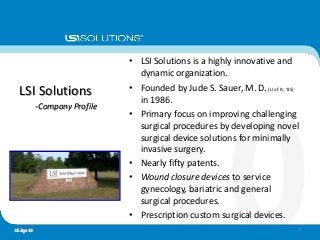 • LSI Solutions is a highly innovative and
dynamic organization.
• Founded by Jude S. Sauer, M. D.(U of R, ‘85)
in 1986.
• Primary focus on improving challenging
surgical procedures by developing novel
surgical device solutions for minimally
invasive surgery.
• Nearly fifty patents.
• Wound closure devices to service
gynecology, bariatric and general
surgical procedures.
• Prescription custom surgical devices.
LSI Solutions
-Company Profile
416 Apr 10
 