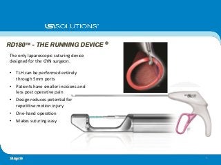 The only laparoscopic suturing device
designed for the GYN surgeon.
• TLH can be performed entirely
through 5mm ports
• Patients have smaller incisions and
less post operative pain
• Design reduces potential for
repetitive motion injury
• One-hand operation
• Makes suturing easy
RD180™ - THE RUNNING DEVICE ®
616 Apr 10
 